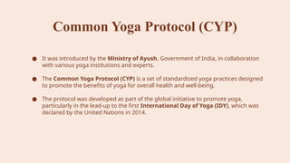 Common Yoga Protocol (CYP)
● It was introduced by the Ministry of Ayush, Government of India, in collaboration
with various yoga institutions and experts.
● The Common Yoga Protocol (CYP) is a set of standardized yoga practices designed
to promote the benefits of yoga for overall health and well-being.
● The protocol was developed as part of the global initiative to promote yoga,
particularly in the lead-up to the first International Day of Yoga (IDY), which was
declared by the United Nations in 2014.
 
