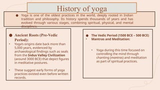 ● The Vedic Period (1500 BCE – 500 BCE)
• Mantras and Meditation:
• Yoga during this time focused on
controlling the mind through
chanting (mantras) and meditation
as part of spiritual practices.
● Yoga is one of the oldest practices in the world, deeply rooted in Indian
tradition and philosophy. Its history spends thousands of years and has
evolved through various stages, combining spiritual, physical, and mental
disciplines.
History of yoga
● Ancient Roots (Pre-Vedic
Period):
• Yoga’s origins date back more than
5,000 years, evidenced by
archaeological findings such as seals
from the Indus Valley Civilization
(around 3000 BCE) that depict figures
in meditative postures.
• These suggest early forms of yoga
practices existed even before written
records.
 