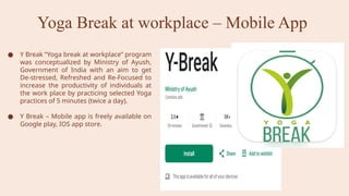 Yoga Break at workplace – Mobile App
● Y Break “Yoga break at workplace” program
was conceptualized by Ministry of Ayush,
Government of India with an aim to get
De-stressed, Refreshed and Re-Focused to
increase the productivity of individuals at
the work place by practicing selected Yoga
practices of 5 minutes (twice a day).
● Y Break – Mobile app is freely available on
Google play, IOS app store.
 