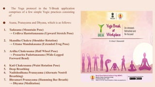 ● The Yoga protocol in the Y-Break application
comprises of a few simple Yogic practices consisting
of
● Asana, Pranayama and Dhyana, which is as follows:
1. Tadasana (Mountain Pose)
→ Urdhva Hastottanasana (Upward Stretch Pose)
2. Skandha Chakra (Shoulder Rotation)
→ Uttana Mandukasana (Extended Frog Pose)
3. Ardha Chakrasana (Half Wheel Pose)
→ Prasarita Padottanasana (Wide-Legged
Forward Bend)
4. Kati Chakrasana (Waist Rotation Pose)
5. Deep Breathing
6. Nadishodhana Pranayama (Alternate Nostril
Breathing)
7. Bhramari Pranayama (Humming Bee Breath)
→ Dhyana (Meditation)
 