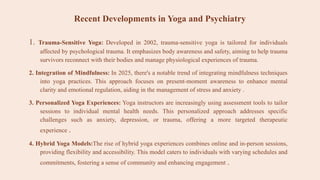 Recent Developments in Yoga and Psychiatry
1. Trauma-Sensitive Yoga: Developed in 2002, trauma-sensitive yoga is tailored for individuals
affected by psychological trauma. It emphasizes body awareness and safety, aiming to help trauma
survivors reconnect with their bodies and manage physiological experiences of trauma.
2. Integration of Mindfulness: In 2025, there's a notable trend of integrating mindfulness techniques
into yoga practices. This approach focuses on present-moment awareness to enhance mental
clarity and emotional regulation, aiding in the management of stress and anxiety .
3. Personalized Yoga Experiences: Yoga instructors are increasingly using assessment tools to tailor
sessions to individual mental health needs. This personalized approach addresses specific
challenges such as anxiety, depression, or trauma, offering a more targeted therapeutic
experience .
4. Hybrid Yoga Models:The rise of hybrid yoga experiences combines online and in-person sessions,
providing flexibility and accessibility. This model caters to individuals with varying schedules and
commitments, fostering a sense of community and enhancing engagement .
 