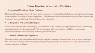 Future Directions in Integrative Psychiatry
 Expansion of Hybrid and Digital Platforms
The future of yoga in psychiatry will likely see an expansion of hybrid and digital platforms, making therapeutic yoga
practices more accessible to a broader population. These platforms can offer tailored sessions, real-time feedback, and
community support, enhancing the overall therapeutic experience.​
 2. Integration with Artificial Intelligence
Artificial intelligence (AI) is poised to play a role in mental health care by analyzing complex datasets to detect early
signs of conditions like depression and PTSD. Integrating AI with yoga practices could lead to personalized
interventions and real-time monitoring, improving patient outcomes .
 3. Holistic and Preventive Approaches
Future psychiatric care may emphasize holistic and preventive approaches, incorporating yoga as a core component.
This shift aims to address mental health proactively, focusing on lifestyle modifications and early interventions to
promote long-term well-being.​
 