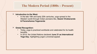  Introduction to the West:
• In the late 19th and early 20th centuries, yoga spread to the
Western world through Indian pioneers like, Swami Vivekananda
& Paramahansa Yogananda
 Global Recognition:
• Today, yoga is practiced worldwide and celebrated for its health
benefits.
• In 2014, the United Nations declared June 21 as International
Yoga Day, highlighting yoga’s universal appeal.
The Modern Period (1800s – Present)
 