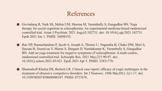 References
● Govindaraj R, Naik SS, Mehta UM, Sharma M, Varambally S, Gangadhar BN. Yoga
therapy for social cognition in schizophrenia: An experimental medicine-based randomized
controlled trial. Asian J Psychiatr. 2021 Aug;62:102731. doi: 10.1016/j.ajp.2021.102731.
Epub 2021 Jun 1. PMID: 34098192.
● Rao NP, Ramachandran P, Jacob A, Joseph A, Thonse U, Nagendra B, Chako DM, Shiri S,
Hassan H, Sreenivas V, Maran S, Durgam D, Nandakumar K, Varambally S, Gangadhar
BN. Add on yoga treatment for negative symptoms of schizophrenia: A multi-centric,
randomized controlled trial. Schizophr Res. 2021 May;231:90-97. doi:
10.1016/j.schres.2021.03.021. Epub 2021 Apr 5. PMID: 33831770.
● Shannahoff-Khalsa DS, Beckett LR. Clinical case report: efficacy of yogic techniques in the
treatment of obsessive compulsive disorders. Int J Neurosci. 1996 Mar;85(1-2):1-17. doi:
10.3109/00207459608986347. PMID: 8727678.
 
