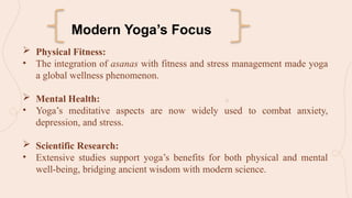  Physical Fitness:
• The integration of asanas with fitness and stress management made yoga
a global wellness phenomenon.
 Mental Health:
• Yoga’s meditative aspects are now widely used to combat anxiety,
depression, and stress.
 Scientific Research:
• Extensive studies support yoga’s benefits for both physical and mental
well-being, bridging ancient wisdom with modern science.
Modern Yoga’s Focus
 