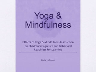Yoga &
Mindfulness
Effects of Yoga & Mindfulness Instruction
on Children’s Cognitive and Behavioral
Readiness for Learning
Kathryn Eaton
 