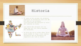 Historia
• El yoga es muy antiguo los primeros
registros se encuentran hace unos 10
mil años en las primeras
civilizaciones que poblaron el valle
del Indostán en India.
• Los textos más antiguos son los
Vedas que son los libros sagrados
del Hinduismo.
• Se dice que fue el mismo Señor Shiva
quien enseño el Yoga a unos cuantos
discípulos que se encargaron de
esparcirlo por todo el mundo.
 