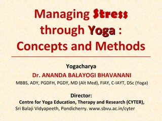 Managing Stress
through YogaYoga :
Concepts and Methods
Yogacharya
Dr. ANANDA BALAYOGI BHAVANANI
MBBS, ADY, PGDFH, PGDY, MD (Alt Med), FIAY, C-IAYT, DSc (Yoga)
Director:
Centre for Yoga Education, Therapy and Research (CYTER),
Sri Balaji Vidyapeeth, Pondicherry. www.sbvu.ac.in/cyter
 