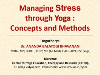 Managing Stress
through Yoga :
Concepts and Methods
Yogacharya
Dr. ANANDA BALAYOGI BHAVANANI
MBBS, ADY, PGDFH, PGDY, MD (Alt Med), FIAY, C-IAYT, DSc (Yoga)
Director:
Centre for Yoga Education, Therapy and Research (CYTER),
Sri Balaji Vidyapeeth, Pondicherry. www.sbvu.ac.in/cyter
 