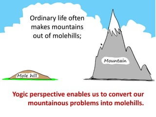 Ordinary life often
makes mountains
out of molehills;
Yogic perspective enables us to convert our
mountainous problems into molehills.
 