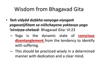 Wisdom from Bhagavad Gita
• Taṁ vidyād duḥkha-sanyoga-viyogaṁ
yogasaṅjñitam sa niśhchayena yoktavyo yogo
’nirviṇṇa-chetasā- Bhagavad Gita: VI:23
– Yoga is the dynamic state of conscious
disentanglement from the tendency to identify
with suffering.
– This should be practiced wisely in a determined
manner with dedication and a clear mind.
 