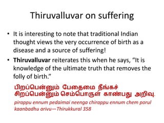 Thiruvalluvar on suffering
• It is interesting to note that traditional Indian
thought views the very occurrence of birth as a
disease and a source of suffering!
• Thiruvalluvar reiterates this when he says, “It is
knowledge of the ultimate truth that removes the
folly of birth.”
பிறப்பபன்னும் பபதைதை நீங்கச்
சிறப்பபன்னும் பசம்பபொருள் கொண்பது அறிவு.
pirappu ennum pedaimai neenga chirappu ennum chem porul
kaanbadhu arivu—Thirukkural 358
 