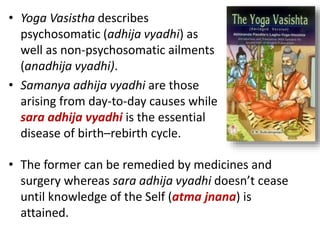 • Yoga Vasistha describes
psychosomatic (adhija vyadhi) as
well as non-psychosomatic ailments
(anadhija vyadhi).
• Samanya adhija vyadhi are those
arising from day-to-day causes while
sara adhija vyadhi is the essential
disease of birth–rebirth cycle.
• The former can be remedied by medicines and
surgery whereas sara adhija vyadhi doesn’t cease
until knowledge of the Self (atma jnana) is
attained.
 
