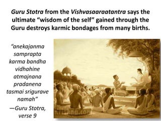 Guru Stotra from the Vishvasaaraatantra says the
ultimate “wisdom of the self” gained through the
Guru destroys karmic bondages from many births.
“anekajanma
samprapta
karma bandha
vidhahine
atmajnana
pradanena
tasmai srigurave
namah”
—Guru Stotra,
verse 9
 
