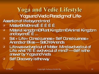 Yoga and Vedic Lifestyle Yoga and Vedic Paradigm of Life- Assertion of life beyond mind Matter–life–mind…………… Material kingdom – Plant Kingdom – Animal Kingdom and beyond……... Sat + Life + Consciousness + Self Consciousness + Ananda or Bliss --- SatChitAnanda. Life was evolved out of Matter. Mind evolved out of Life. what ? ……evolve out of mind? ----Self is the answer by Yoga and Veda  Self Discovery is the way  11/29/09 Copyright Acharya Girish Jha  