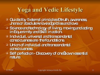 Yoga and Vedic Lifestyle Guided by 5 eternal principles – truth, awareness, Jnana or absolute knowledge bliss and love. Science and technology of living, moving and acting in Equanimity and Skill in action. Individual, universal and transcendental consciousness are  the foundations. Union of individual and transcendental consciousness. Self perfection - Discovery of one’s own essential nature. 11/29/09 Copyright Acharya Girish Jha  