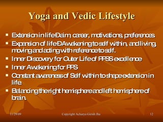 Yoga and Vedic Lifestyle Extension in life – aim, career, motivations, preferences. Expansion of life – Awakening to self within, and living, moving and acting with reference to self. Inner Discovery for Outer Life of PPSS excellence  Inner Awakening for PPS  Constant awareness of Self within to shape extension in life. Balancing the right hemisphere and left hemisphere of brain. 11/29/09 Copyright Acharya Girish Jha  
