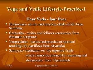 Yoga and Vedic Lifestyle-Practice-I  Four Veda - four lives Brahmchari- recites and practice ideals of life from Samhitas Grahastha - recites and follows ceremonies from Brahman scriptures  Vanprashtha - recites and practice of spiritual teachings by sacrifices from Aryanaka  Sannyasa- meditation on  the supreme Truth  which cannot be attained by reasoning and discussions  from  Upanishads  11/29/09 Copyright Acharya Girish Jha  