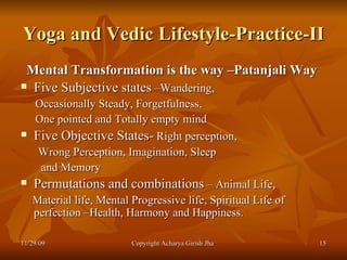 Yoga and Vedic Lifestyle-Practice-II Mental Transformation is the way –Patanjali Way   Five Subjective states  –Wandering, Occasionally Steady, Forgetfulness,  One pointed and Totally empty mind  Five Objective States-  Right perception,  Wrong Perception, Imagination, Sleep and Memory  Permutations and combinations  – Animal Life,  Material life, Mental Progressive life, Spiritual Life of perfection –Health, Harmony and Happiness. 11/29/09 Copyright Acharya Girish Jha  