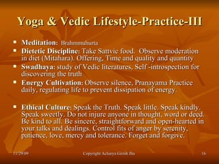 Yoga & Vedic Lifestyle-Practice-III Meditation :   Brahmmuhurta Dietetic Discipline :   Take Sattvic food.  Observe moderation in diet (Mitahara). Offering, Time and quality and quantity   Swadhaya :   study of Vedic literatures, Self -introspection for discovering the truth Energy Cultivation :   Observe silence, Pranayama Practice daily, regulating life to prevent dissipation of energy. Ethical Culture :   Speak the Truth. Speak little. Speak kindly. Speak sweetly. Do not injure anyone in thought, word or deed. Be kind to all. Be sincere, straightforward and open-hearted in your talks and dealings. Control fits of anger by serenity, patience, love, mercy and tolerance. Forget and forgive. 11/29/09 Copyright Acharya Girish Jha  