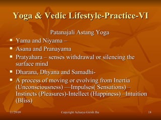 Yoga & Vedic Lifestyle-Practice-VI Patanajali Astang Yoga  Yama and Niyama – Asana and Pranayama  Pratyahara – senses withdrawal or silencing the surface mind  Dharana, Dhyana and Samadhi-  A process of moving or evolving from Inertia (Unconsciousness) —Impulses( Sensations) –Instincts (Pleasures)-Intellect (Happiness) –Intuition (Bliss) 11/29/09 Copyright Acharya Girish Jha  