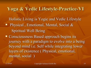 Yoga & Vedic Lifestyle-Practice-VI Holistic Living is Yogic and Vedic Lifestyle  Physical , Emotional, Mental, Social & Spiritual Well Being  Consciousness Based approach begins its journey with a paradigm to evolve into a being beyond mind i.e. Self while integrating lower layers of existence ( Physical, emotional, mental, social  ) 11/29/09 Copyright Acharya Girish Jha  