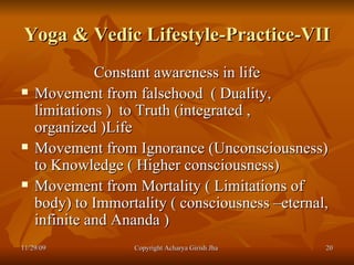 Yoga & Vedic Lifestyle-Practice-VII Constant awareness in life Movement from falsehood  ( Duality, limitations )  to Truth (integrated ,  organized )Life  Movement from Ignorance (Unconsciousness) to Knowledge ( Higher consciousness) Movement from Mortality ( Limitations of body) to Immortality ( consciousness –eternal, infinite and Ananda )  11/29/09 Copyright Acharya Girish Jha  