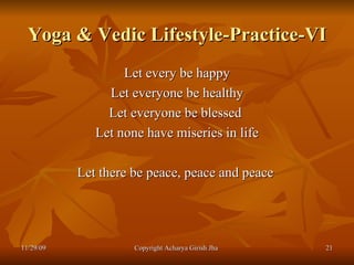 Yoga & Vedic Lifestyle-Practice-VI Let every be happy Let everyone be healthy Let everyone be blessed  Let none have miseries in life Let there be peace, peace and peace  11/29/09 Copyright Acharya Girish Jha  