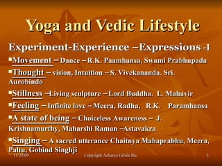 Yoga and Vedic Lifestyle  Experiment-Experience –Expressions  -I Movement  –  Dance – R.K. Paamhansa, Swami Prabhupada  Thought  –  vision, Intuition – S. Vivekananda. Sri. Aurobindo Stillness  – Living sculpture – Lord Buddha.  L. Mahavir Feeling  –  Infinite love – Meera, Radha,  R.K.  Paramhansa A state of being  –  Choiceless Awareness –  J. Krishnamurthy, Maharshi Raman –Astavakra   Singing  –  A sacred utterance Chaitnya Mahaprabhu, Meera, Paltu, Gobind Singhji 11/29/09 Copyright Acharya Girish Jha  