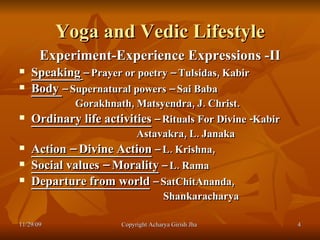 Yoga and Vedic Lifestyle Experiment-Experience Expressions -II Speaking   – Prayer or poetry – Tulsidas, Kabir Body  – Supernatural powers – Sai Baba Gorakhnath, Matsyendra, J. Christ. Ordinary life activities  – Rituals For Divine -Kabir Astavakra, L. Janaka Action – Divine Action  – L. Krishna,  Social values – Morality  – L. Rama Departure from world  – SatChitAnanda,  Shankaracharya 11/29/09 Copyright Acharya Girish Jha  