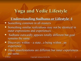 Yoga and Vedic Lifestyle Understanding Sadhana or Lifestyle -I Something common in all masters  Something similar realizations may not be identical in outer expressions and experiences. Sadhana outwardly appears totally different but goal remains the same  Discovery within – a state , a being within , an experience  Outer manifestations are different but inner experiences are same.  11/29/09 Copyright Acharya Girish Jha  