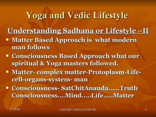Yoga and Vedic Lifestyle  Understanding Sadhana or Lifestyle –II Matter Based Approach is  what modern man follows  Consciousness Based Approach what our spiritual & Yoga masters followed. Matter- complex matter-Protoplasm-Life-cell-organs-system- man  Consciousness- SatChitAnanda……Truth Consciousness….Mind…..Life…..Matter 11/29/09 Copyright Acharya Girish Jha  