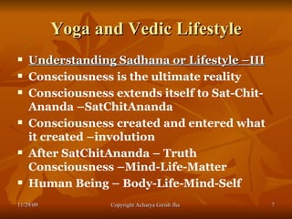 Yoga and Vedic Lifestyle Understanding Sadhana or Lifestyle –III Consciousness is the ultimate reality Consciousness extends itself to Sat-Chit-Ananda –SatChitAnanda  Consciousness created and entered what it created –involution  After SatChitAnanda – Truth Consciousness –Mind-Life-Matter  Human Being – Body-Life-Mind-Self  11/29/09 Copyright Acharya Girish Jha  