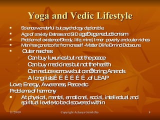 Yoga and Vedic Lifestyle Science wonderful but psychology deplorable. Age of anxiety – stress and SID  age– age reductionism Problem of existence – body, life, mind, Inner  poverty and outer riches Man has gone too far from oneself -Matter – life – mind – obscure. Outer reaches Can buy luxuries but not the peace Can buy medicines but not the health Can reduce sorrows but can’t bring Ananda  A long lists……………….of LEAP Love, Energy, Awareness, Peace etc Problems of harmony At physical, mental, emotional, social, intellectual and spiritual levels-to be discovered within  11/29/09 Copyright Acharya Girish Jha  