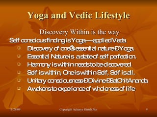 Yoga and Vedic Lifestyle Discovery Within is the way  Self conscious finding is Yoga----applied Veda  Discovery of one’s essential nature – Yoga.  Essential Nature is  a state of self perfection. Harmony is within needs to be discovered. Self is within, One is within Self, Self is all. Unitary consciousness – Divine –SatChitAnanda  Awakens to experience of wholeness of life 11/29/09 Copyright Acharya Girish Jha  