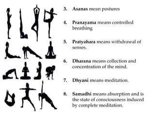 3. Asanas mean postures
4. Pranayama means controlled
breathing
5. Pratyahara means withdrawal of
senses.
6. Dharana means collection and
concentration of the mind.
7. Dhyani means meditation.
8. Samadhi means absorption and is
the state of consciousness induced
by complete meditation.
 