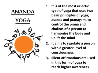 ANANDA
YOGA
1. It is of the most eclectic
type of yoga that uses two
basic principles of yoga;
asanas and pranayam, to
control the prana and
chakras of a person to
harmonize the body and
uplift the mind
2. It aims to regulate a person
with a greater level of
consciousness
3. Silent affirmations are used
in this form of yoga to
reach higher awareness
 