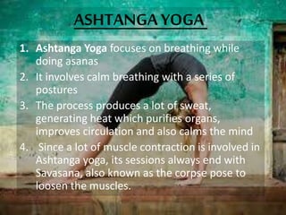 ASHTANGA YOGA
1. Ashtanga Yoga focuses on breathing while
doing asanas
2. It involves calm breathing with a series of
postures
3. The process produces a lot of sweat,
generating heat which purifies organs,
improves circulation and also calms the mind
4. Since a lot of muscle contraction is involved in
Ashtanga yoga, its sessions always end with
Savasana, also known as the corpse pose to
loosen the muscles.
 