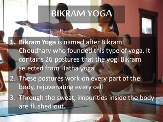 BIKRAM YOGA
1. Bikram Yoga is named after Bikram
Choudhary who founded this type of yoga. It
contains 26 postures that the yogi Bikram
selected from Hatha yoga
2. These postures work on every part of the
body, rejuvenating every cell
3. Through the sweat, impurities inside the body
are flushed out.
 