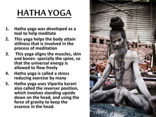 HATHA YOGA
1. Hatha yoga was developed as a
tool to help meditate
2. This yoga helps the body attain
stillness that is involved in the
process of meditation
3. This yoga aligns the muscles, skin
and bones- specially the spine, so
that the universal energy is
allowed to flow freely
4. Hatha yoga is called a stress
reducing exercise by many
5. Hatha yoga uses Viparita karani
also called the reverser position,
which involves standing upside
down on the head, and using the
force of gravity to keep the
essence in the head.
 