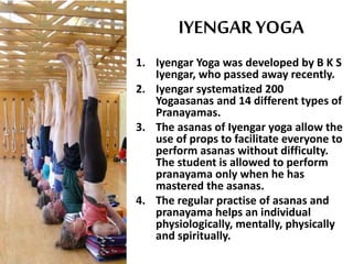 IYENGAR YOGA
1. Iyengar Yoga was developed by B K S
Iyengar, who passed away recently.
2. Iyengar systematized 200
Yogaasanas and 14 different types of
Pranayamas.
3. The asanas of Iyengar yoga allow the
use of props to facilitate everyone to
perform asanas without difficulty.
The student is allowed to perform
pranayama only when he has
mastered the asanas.
4. The regular practise of asanas and
pranayama helps an individual
physiologically, mentally, physically
and spiritually.
 