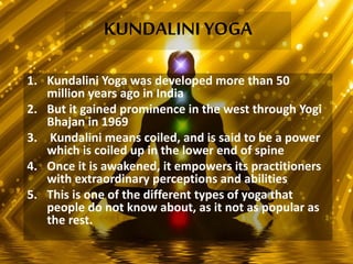 KUNDALINI YOGA
1. Kundalini Yoga was developed more than 50
million years ago in India
2. But it gained prominence in the west through Yogi
Bhajan in 1969
3. Kundalini means coiled, and is said to be a power
which is coiled up in the lower end of spine
4. Once it is awakened, it empowers its practitioners
with extraordinary perceptions and abilities
5. This is one of the different types of yoga that
people do not know about, as it not as popular as
the rest.
 