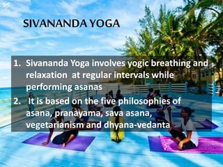SIVANANDA YOGA
1. Sivananda Yoga involves yogic breathing and
relaxation at regular intervals while
performing asanas
2. It is based on the five philosophies of
asana, pranayama, sava asana,
vegetarianism and dhyana-vedanta
 