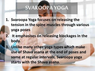SVAROOPA YOGA
1. Svaroopa Yoga focuses on releasing the
tension in the spine muscles through various
yoga poses
2. It emphasises on releasing blockages in the
body.
3. Unlike many other yoga types which make
use of Shava asana at the end of poses and
some at regular intervals, Svaroopa yoga
starts with the Shava asana.
 