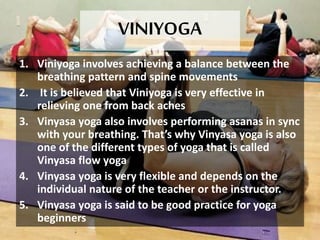 VINIYOGA
1. Viniyoga involves achieving a balance between the
breathing pattern and spine movements
2. It is believed that Viniyoga is very effective in
relieving one from back aches
3. Vinyasa yoga also involves performing asanas in sync
with your breathing. That’s why Vinyasa yoga is also
one of the different types of yoga that is called
Vinyasa flow yoga
4. Vinyasa yoga is very flexible and depends on the
individual nature of the teacher or the instructor.
5. Vinyasa yoga is said to be good practice for yoga
beginners
 