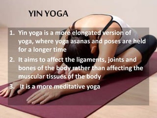 YIN YOGA
1. Yin yoga is a more elongated version of
yoga, where yoga asanas and poses are held
for a longer time
2. It aims to affect the ligaments, joints and
bones of the body rather than affecting the
muscular tissues of the body
3. It is a more meditative yoga
 