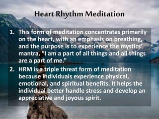 Heart Rhythm Meditation
1. This form of meditation concentrates primarily
on the heart, with an emphasis on breathing,
and the purpose is to experience the mystics’
mantra, “I am a part of all things and all things
are a part of me.”
2. HRM is a triple threat form of meditation
because individuals experience physical,
emotional, and spiritual benefits. It helps the
individual better handle stress and develop an
appreciative and joyous spirit.
 