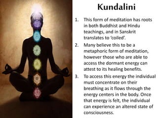 Kundalini
1. This form of meditation has roots
in both Buddhist and Hindu
teachings, and in Sanskrit
translates to ‘coiled’.
2. Many believe this to be a
metaphoric form of meditation,
however those who are able to
access the dormant energy can
attest to its healing benefits.
3. To access this energy the individual
must concentrate on their
breathing as it flows through the
energy centers in the body. Once
that energy is felt, the individual
can experience an altered state of
consciousness.
 