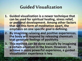 Guided Visualization
1. Guided visualization is a newer technique that
can be used for spiritual healing, stress relief,
or personal development. Among other factors
that set this form of meditation apart, the
emphasis on one specific goal is defining.
2. By imagining relaxing and positive experiences,
the body will respond by releasing chemicals
that generate feelings of positivity.
3. This method can be done casually by imagining
a certain situation in the brain. However, to
achieve a more powerful experience, a guided
visualization experience is key.
 