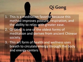 Qi Gong
1. This is a meditation favorite because this
method improves posture, respiration, and
the ability to relax with greater ease.
2. Qi Gong is one of the oldest forms of
meditation and derives from ancient Chinese
society.
3. This art form of health and wellness uses
breath to circulate energy through the body
and energy centers
 